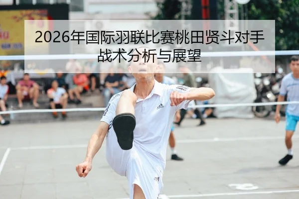 2026年国际羽联比赛桃田贤斗对手战术分析与展望